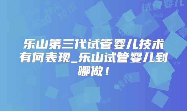 乐山第三代试管婴儿技术有何表现_乐山试管婴儿到哪做！