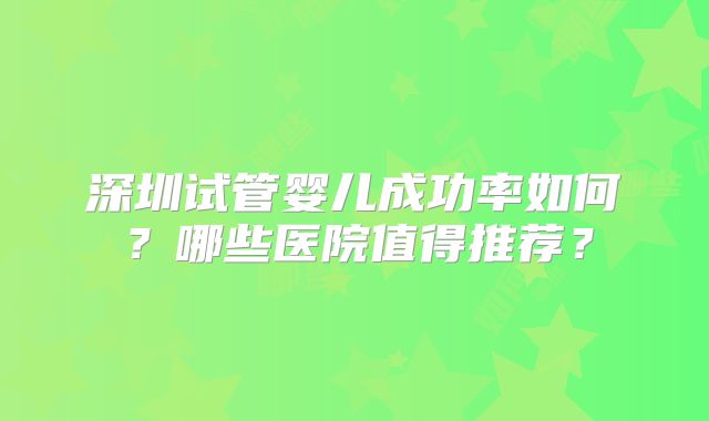 深圳试管婴儿成功率如何？哪些医院值得推荐？