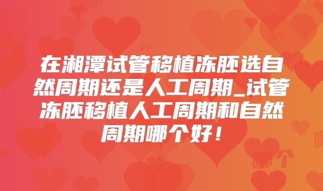 在湘潭试管移植冻胚选自然周期还是人工周期_试管冻胚移植人工周期和自然周期哪个好！