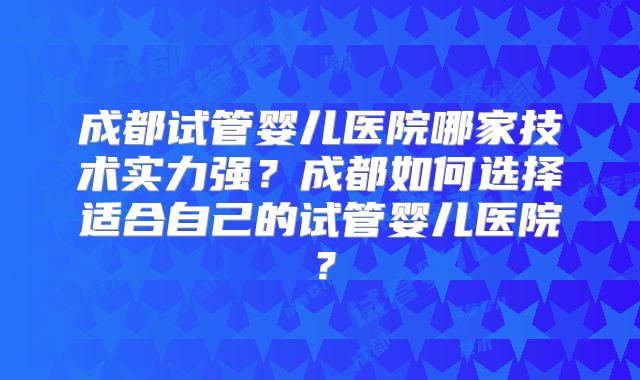 成都试管婴儿医院哪家技术实力强？成都如何选择适合自己的试管婴儿医院？