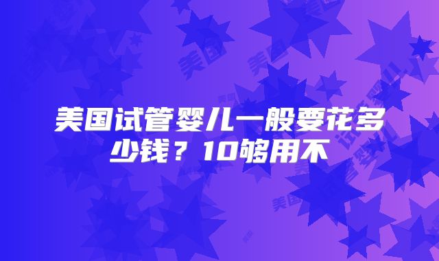 美国试管婴儿一般要花多少钱？10够用不