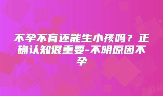 不孕不育还能生小孩吗？正确认知很重要-不明原因不孕