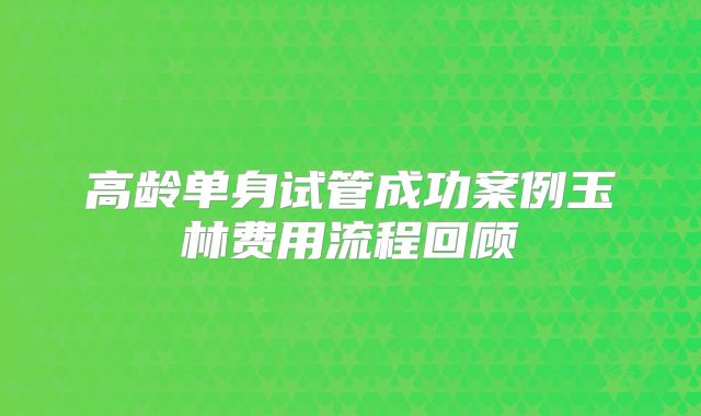 高龄单身试管成功案例玉林费用流程回顾
