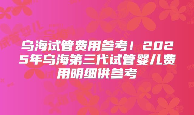 乌海试管费用参考！2025年乌海第三代试管婴儿费用明细供参考