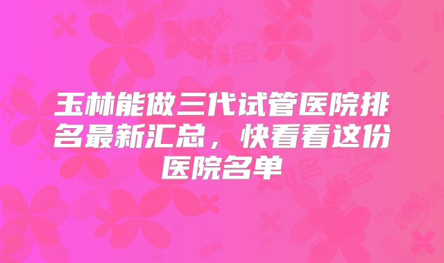 玉林能做三代试管医院排名最新汇总，快看看这份医院名单