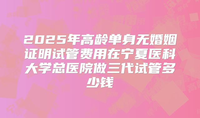 2025年高龄单身无婚姻证明试管费用在宁夏医科大学总医院做三代试管多少钱