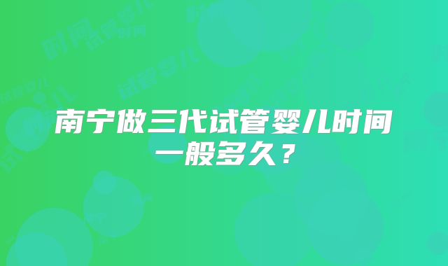 南宁做三代试管婴儿时间一般多久？