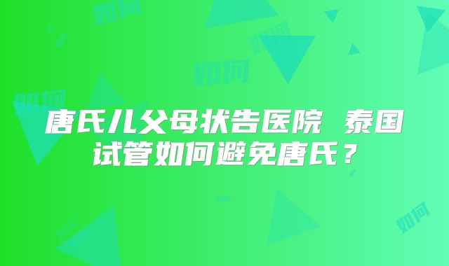 唐氏儿父母状告医院 泰国试管如何避免唐氏？