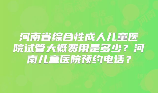 河南省综合性成人儿童医院试管大概费用是多少？河南儿童医院预约电话？