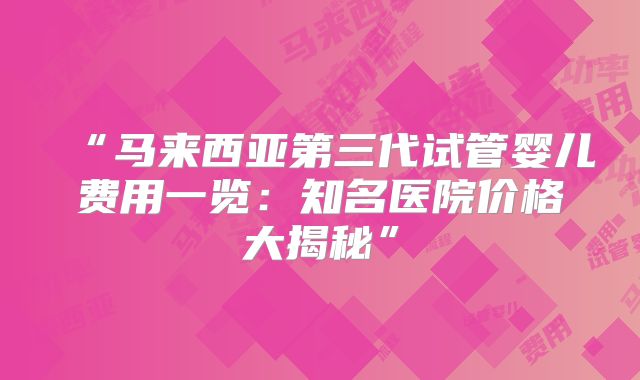 “马来西亚第三代试管婴儿费用一览：知名医院价格大揭秘”