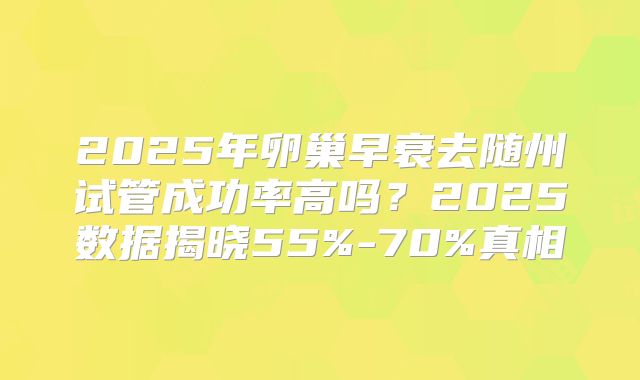2025年卵巢早衰去随州试管成功率高吗？2025数据揭晓55%-70%真相