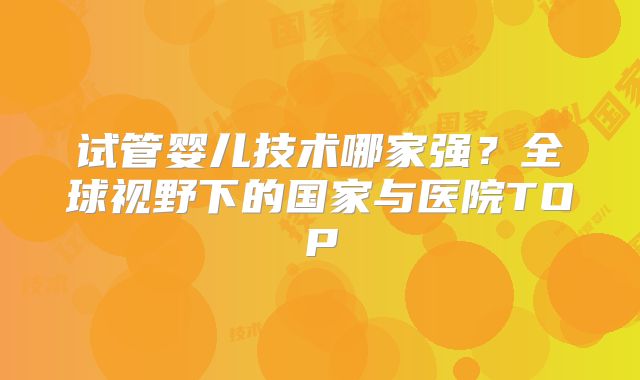 试管婴儿技术哪家强？全球视野下的国家与医院TOP