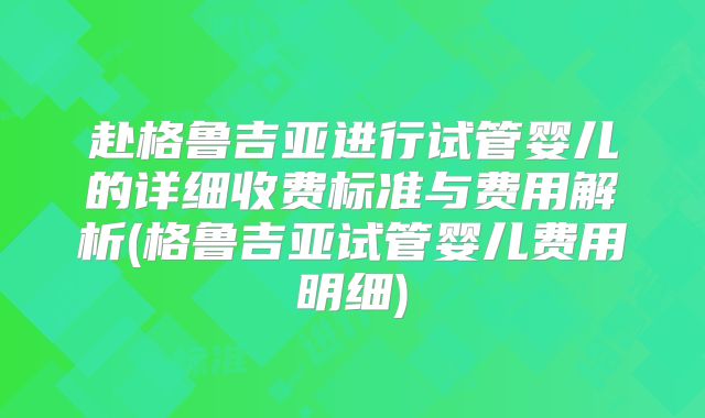 赴格鲁吉亚进行试管婴儿的详细收费标准与费用解析(格鲁吉亚试管婴儿费用明细)