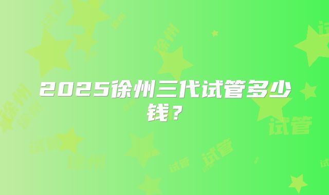 2025徐州三代试管多少钱？