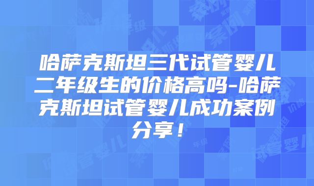 哈萨克斯坦三代试管婴儿二年级生的价格高吗-哈萨克斯坦试管婴儿成功案例分享！