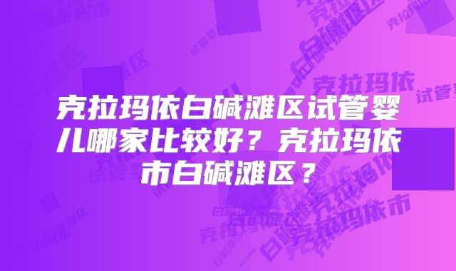 克拉玛依白碱滩区试管婴儿哪家比较好？克拉玛依市白碱滩区？
