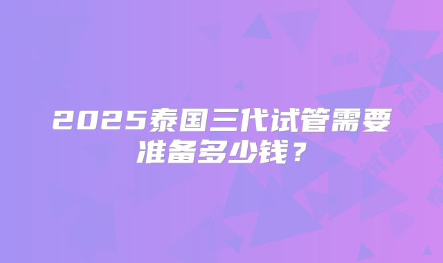 2025泰国三代试管需要准备多少钱？