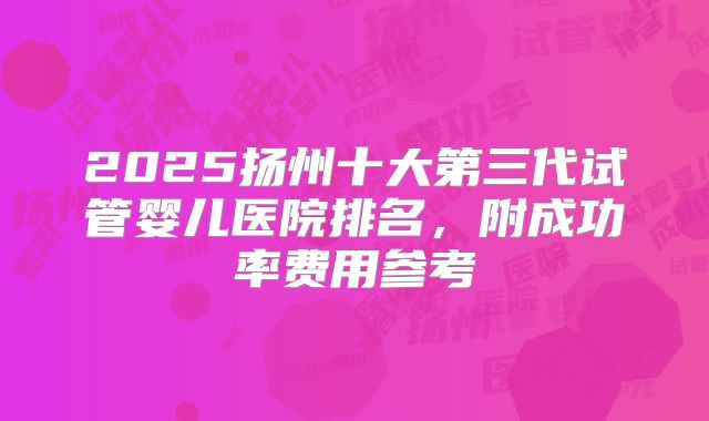 2025扬州十大第三代试管婴儿医院排名，附成功率费用参考