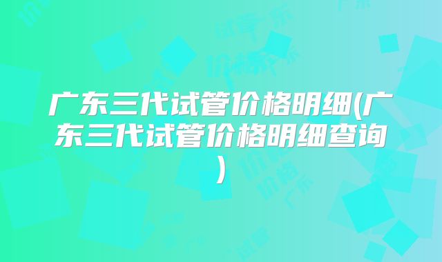 广东三代试管价格明细(广东三代试管价格明细查询)