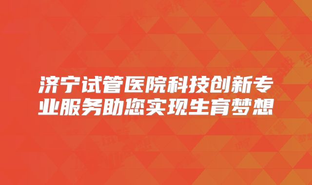 济宁试管医院科技创新专业服务助您实现生育梦想