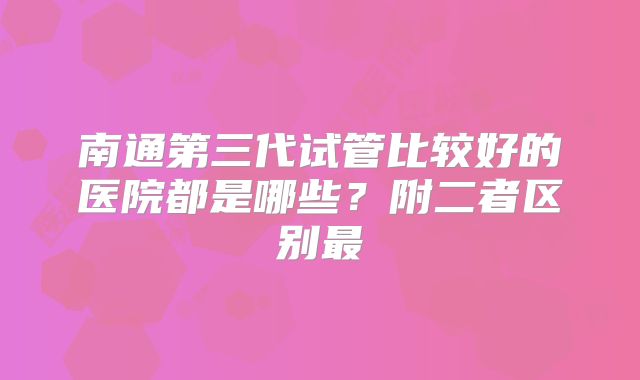 南通第三代试管比较好的医院都是哪些？附二者区别最