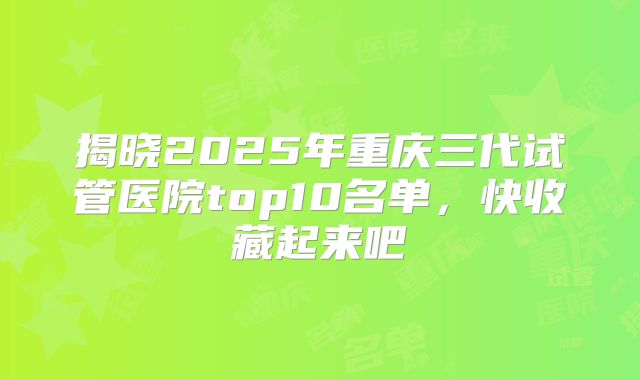 揭晓2025年重庆三代试管医院top10名单，快收藏起来吧