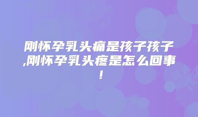 刚怀孕乳头痛是孩子孩子,刚怀孕乳头疼是怎么回事!