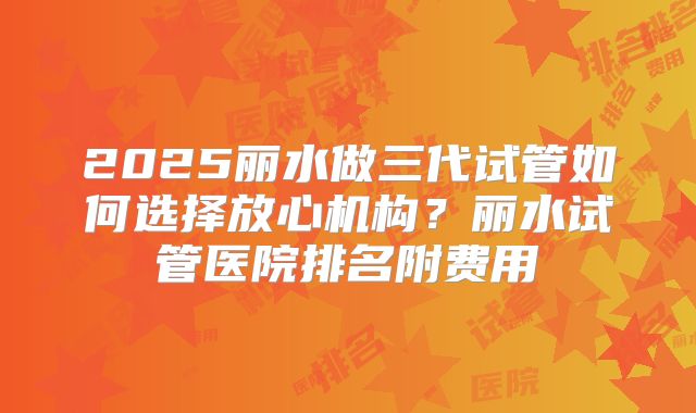 2025丽水做三代试管如何选择放心机构？丽水试管医院排名附费用