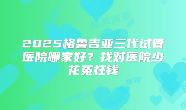 2025格鲁吉亚三代试管医院哪家好？找对医院少花冤枉钱
