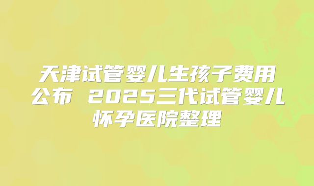 天津试管婴儿生孩子费用公布 2025三代试管婴儿怀孕医院整理
