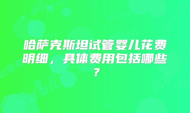 哈萨克斯坦试管婴儿花费明细,具体费用包括哪些?
