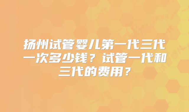 扬州试管婴儿第一代三代一次多少钱?试管一代和三代的费用?