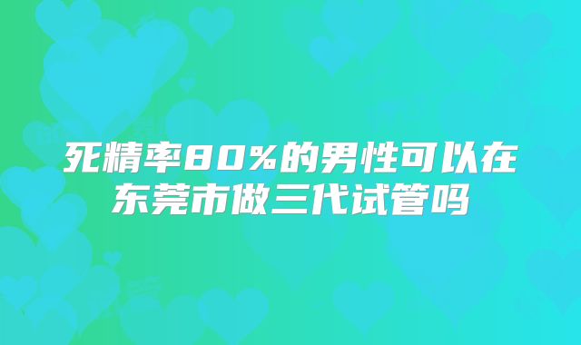 死精率80%的男性可以在东莞市做三代试管吗