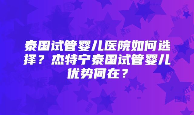 泰国试管婴儿医院如何选择？杰特宁泰国试管婴儿优势何在？