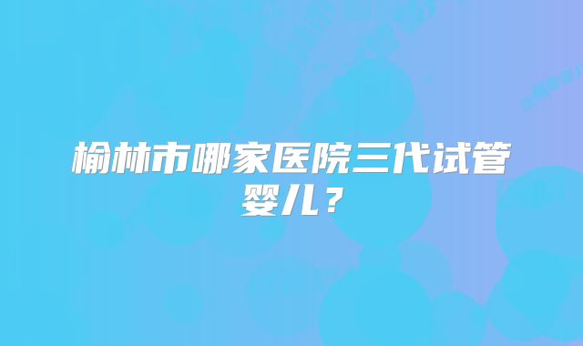 榆林市哪家医院三代试管婴儿?