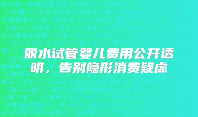 丽水试管婴儿费用公开透明，告别隐形消费疑虑