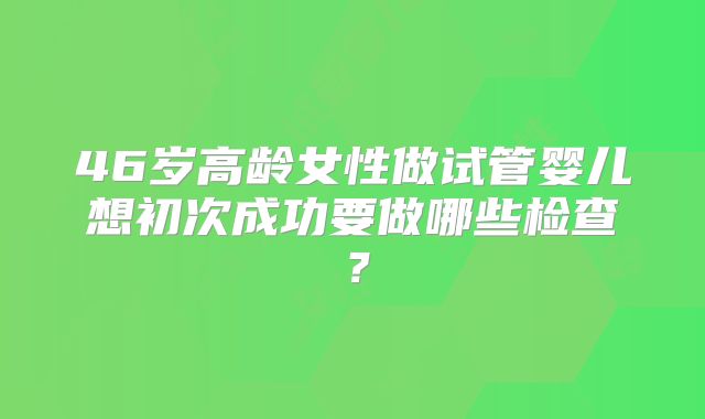 46岁高龄女性做试管婴儿想初次成功要做哪些检查？