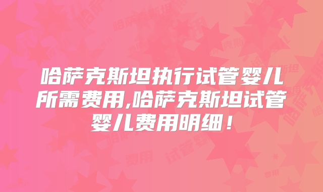 哈萨克斯坦执行试管婴儿所需费用,哈萨克斯坦试管婴儿费用明细！