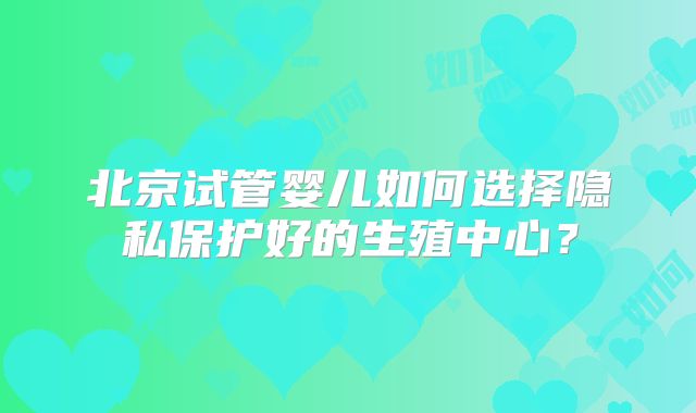 北京试管婴儿如何选择隐私保护好的生殖中心？