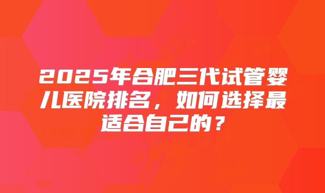 2025年合肥三代试管婴儿医院排名，如何选择最适合自己的？