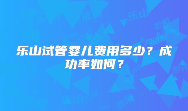 乐山试管婴儿费用多少？成功率如何？