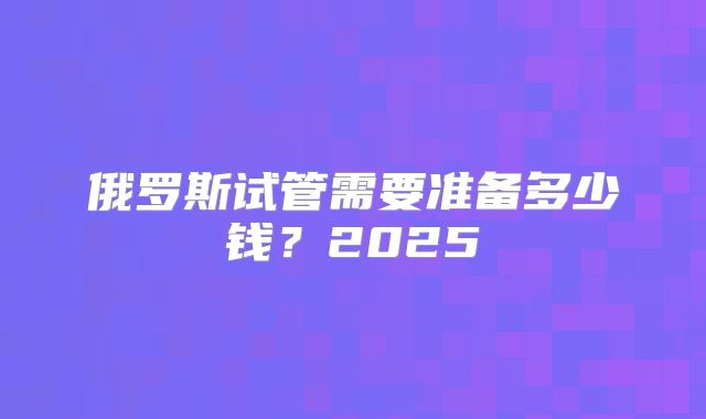 俄罗斯试管需要准备多少钱？2025
