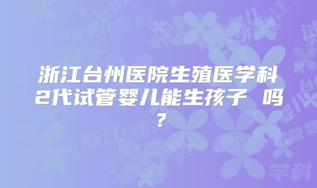浙江台州医院生殖医学科2代试管婴儿能生孩子 吗？