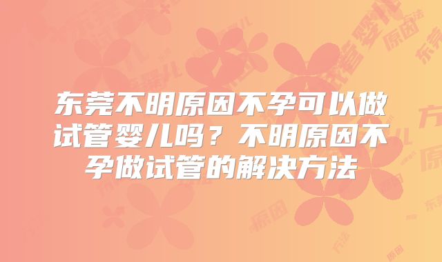 东莞不明原因不孕可以做试管婴儿吗？不明原因不孕做试管的解决方法