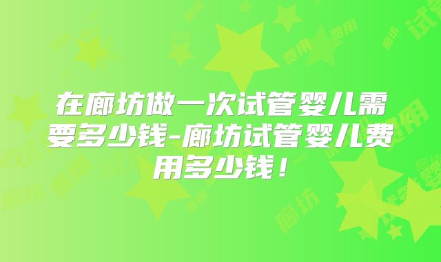 在廊坊做一次试管婴儿需要多少钱-廊坊试管婴儿费用多少钱！