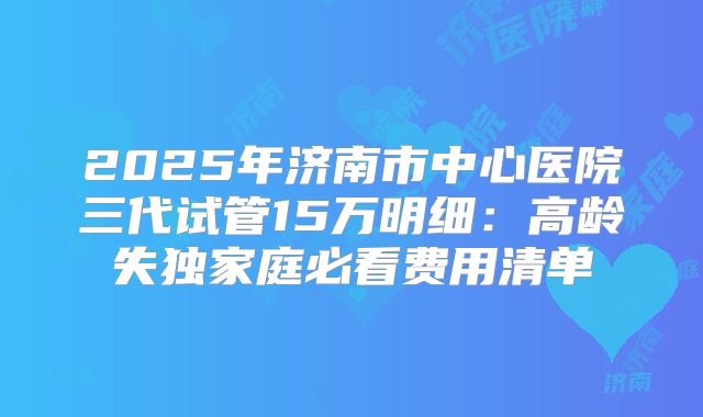 2025年济南市中心医院三代试管15万明细：高龄失独家庭必看费用清单