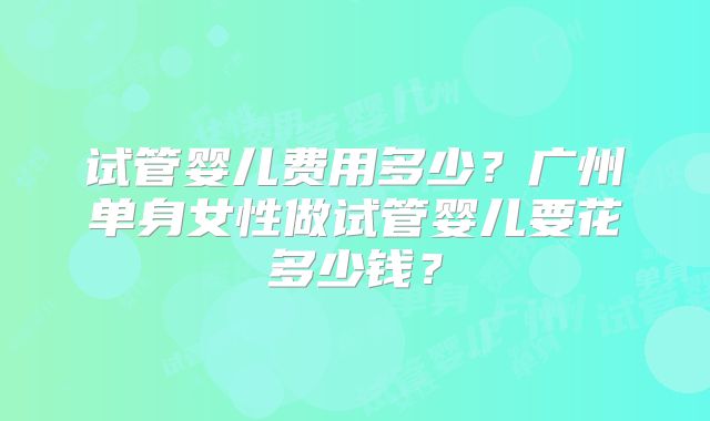 试管婴儿费用多少?广州单身女性做试管婴儿要花多少钱?