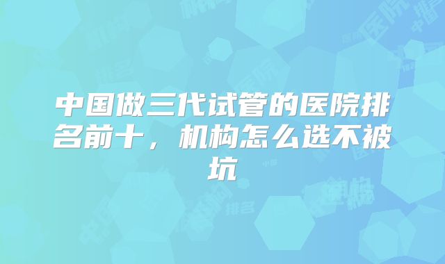 中国做三代试管的医院排名前十，机构怎么选不被坑
