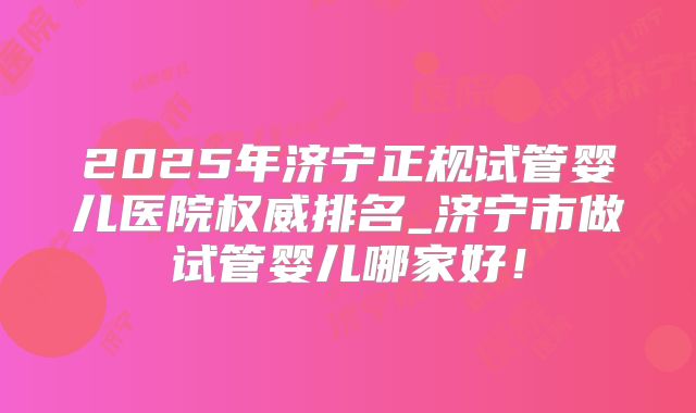 2025年济宁正规试管婴儿医院权威排名_济宁市做试管婴儿哪家好！