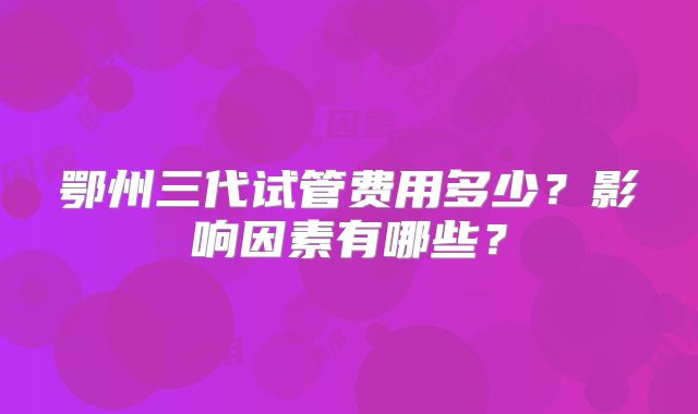 鄂州三代试管费用多少？影响因素有哪些？